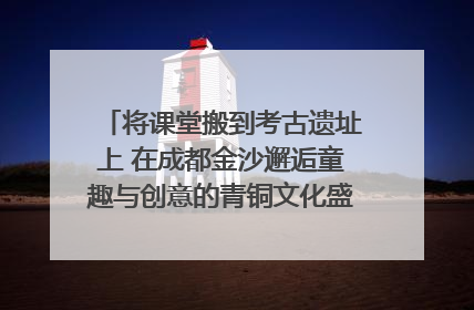 将课堂搬到考古遗址上 在成都金沙邂逅童趣与创意的青铜文化盛宴｜文化中国行