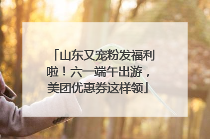 山东又宠粉发福利啦！六一端午出游，美团优惠券这样领