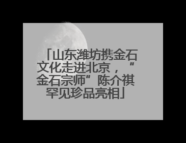 山东潍坊携金石文化走进北京，“金石宗师”陈介祺罕见珍品亮相