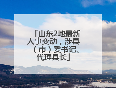 山东2地最新人事变动，涉县（市）委书记、代理县长