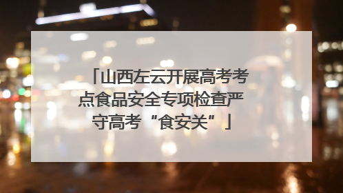山西左云开展高考考点食品安全专项检查严守高考“食安关”