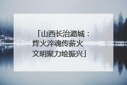 山西长治潞城：烽火淬魂传薪火 文明聚力绘振兴