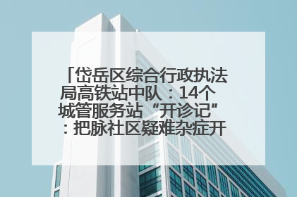 岱岳区综合行政执法局高铁站中队：14个城管服务站“开诊记”：把脉社区疑难杂症开出治理良方