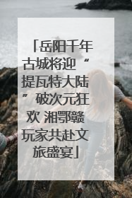 岳阳千年古城将迎“提瓦特大陆”破次元狂欢 湘鄂赣玩家共赴文旅盛宴
