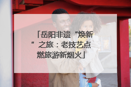 岳阳非遗“焕新”之旅：老技艺点燃旅游新烟火
