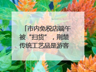 市内免税店端午被“扫货”，荆楚传统工艺品是游客首选纪念品