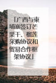 广西与柬埔寨签订芒果干、榴莲采购协议和贸易合作框架协议
