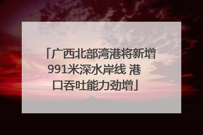 广西北部湾港将新增991米深水岸线 港口吞吐能力劲增