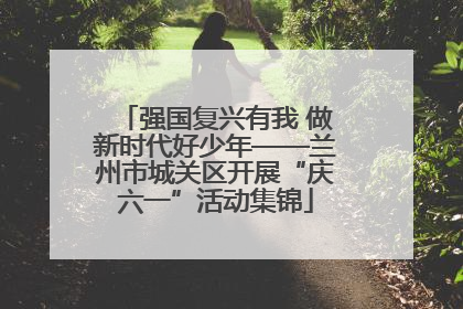 强国复兴有我 做新时代好少年——兰州市城关区开展“庆六一”活动集锦