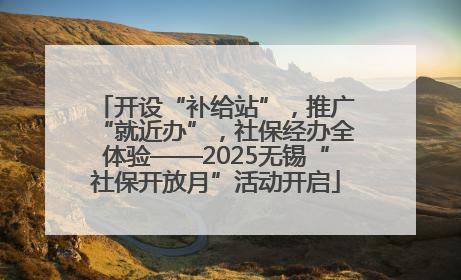 开设“补给站”，推广“就近办”，社保经办全体验——2025无锡“社保开放月”活动开启