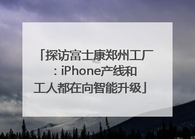 探访富士康郑州工厂：iPhone产线和工人都在向智能升级