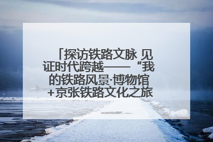 探访铁路文脉 见证时代跨越——“我的铁路风景·博物馆+京张铁路文化之旅”活动在京启动
