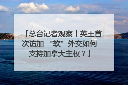 总台记者观察丨英王首次访加 “软”外交如何支持加拿大主权？