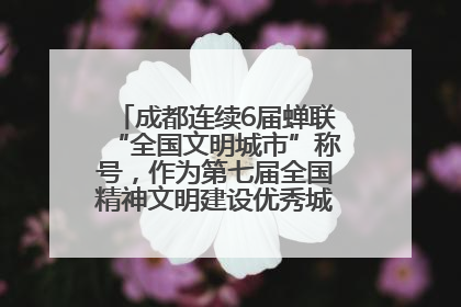 成都连续6届蝉联“全国文明城市”称号，作为第七届全国精神文明建设优秀城市代表参会