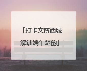 打卡文博西城 解锁端午楚韵