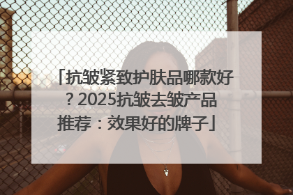 抗皱紧致护肤品哪款好？2025抗皱去皱产品推荐：效果好的牌子