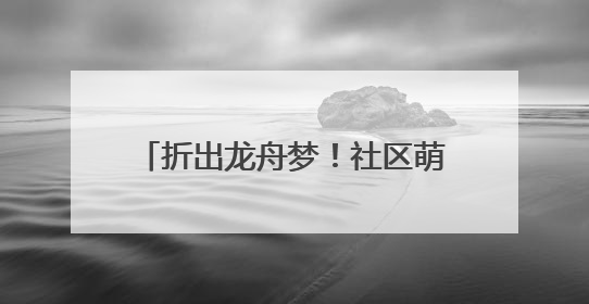 折出龙舟梦！社区萌娃“划”进传统文化