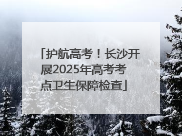 护航高考！长沙开展2025年高考考点卫生保障检查