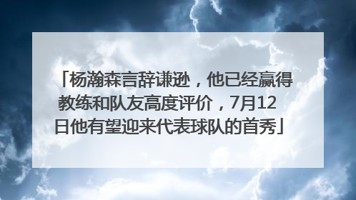 杨瀚森言辞谦逊，他已经赢得教练和队友高度评价，7月12日他有望迎来代表球队的首秀