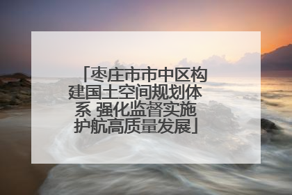 枣庄市市中区构建国土空间规划体系 强化监督实施护航高质量发展