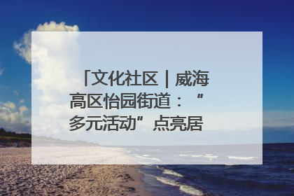 文化社区｜威海高区怡园街道：“多元活动”点亮居民“多彩生活”