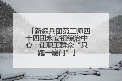 新疆兵团第三师四十四团永安镇综治中心：让职工群众“只跑一扇门”