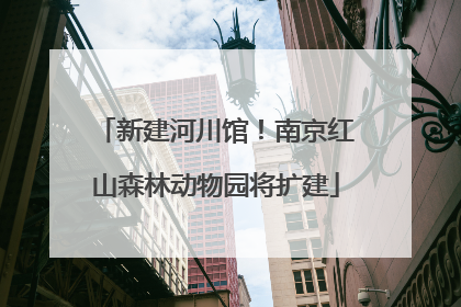 新建河川馆！南京红山森林动物园将扩建
