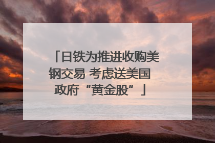 日铁为推进收购美钢交易 考虑送美国政府“黄金股”