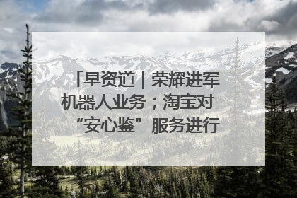 早资道｜荣耀进军机器人业务；淘宝对“安心鉴”服务进行逐步下线调整