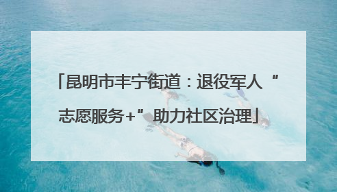 昆明市丰宁街道：退役军人“志愿服务+”助力社区治理