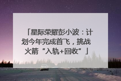 星际荣耀彭小波：计划今年完成首飞，挑战火箭“入轨+回收”