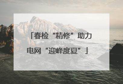 春检“精修”助力电网“迎峰度夏”
