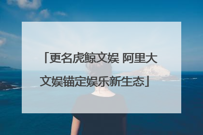 更名虎鲸文娱 阿里大文娱锚定娱乐新生态