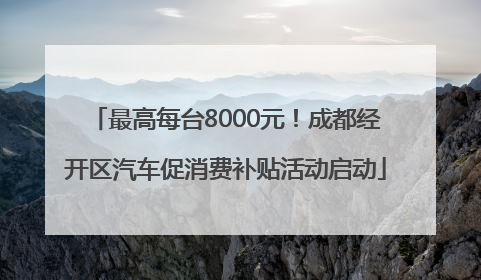 最高每台8000元！成都经开区汽车促消费补贴活动启动