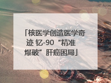 核医学创造医学奇迹 钇-90“精准爆破”肝癌困局