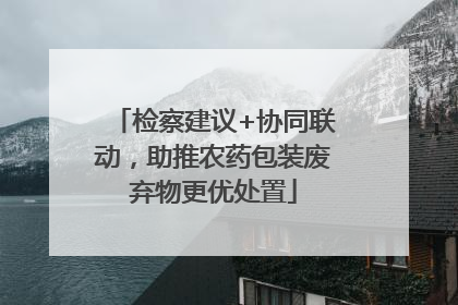 检察建议+协同联动，助推农药包装废弃物更优处置