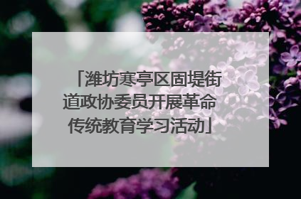 潍坊寒亭区固堤街道政协委员开展革命传统教育学习活动