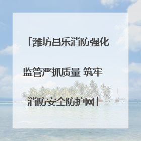 潍坊昌乐消防强化监管严抓质量 筑牢消防安全防护网