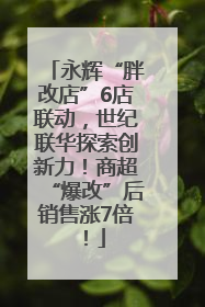 永辉“胖改店”6店联动，世纪联华探索创新力！商超“爆改”后销售涨7倍！