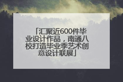 汇聚近600件毕业设计作品，南通八校打造毕业季艺术创意设计联展