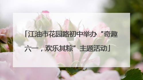 江油市花园路初中举办“奇趣六一，欢乐其粽”主题活动