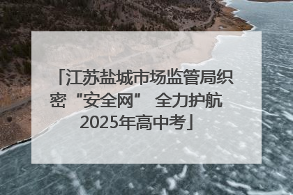 江苏盐城市场监管局织密“安全网” 全力护航2025年高中考