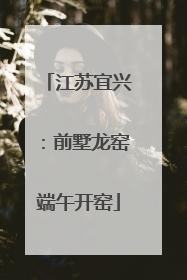 江苏宜兴：前墅龙窑端午开窑