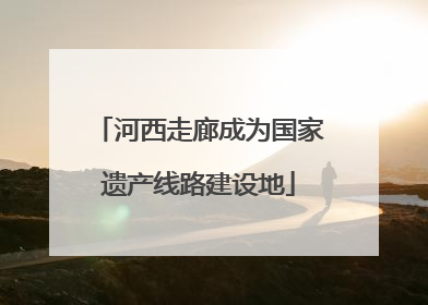 河西走廊成为国家遗产线路建设地