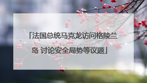 法国总统马克龙访问格陵兰岛 讨论安全局势等议题