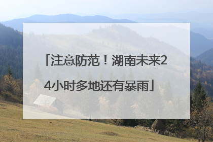 注意防范！湖南未来24小时多地还有暴雨
