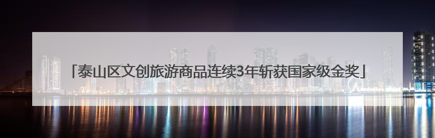 泰山区文创旅游商品连续3年斩获国家级金奖