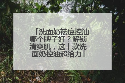 洗面奶祛痘控油哪个牌子好？解锁清爽肌，这十款洗面奶控油超给力