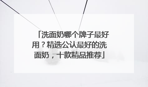 洗面奶哪个牌子最好用？精选公认最好的洗面奶，十款精品推荐