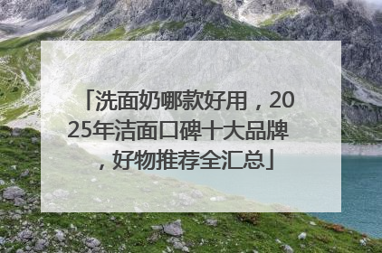 洗面奶哪款好用，2025年洁面口碑十大品牌，好物推荐全汇总